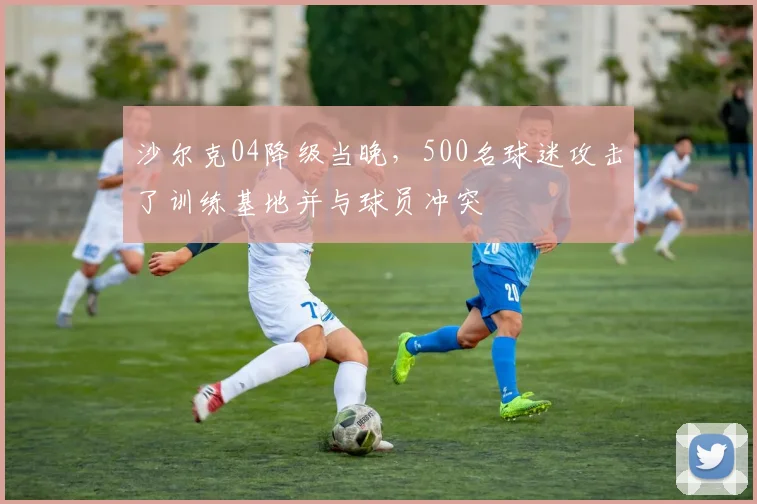 沙尔克04降级当晚，500名球迷攻击了训练基地并与球员冲突