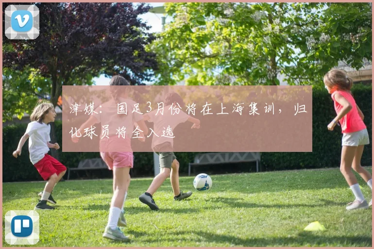 津媒：国足3月份将在上海集训，归化球员将全入选