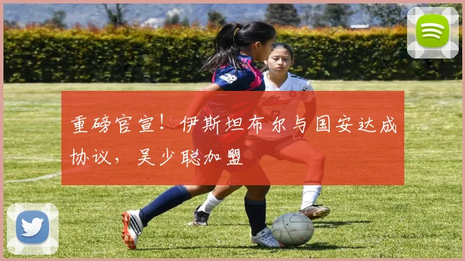 重磅官宣！伊斯坦布尔与国安达成协议，吴少聪加盟