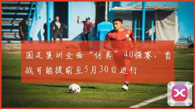 国足集训全面“仿真”40强赛，首战可能提前至5月30日进行