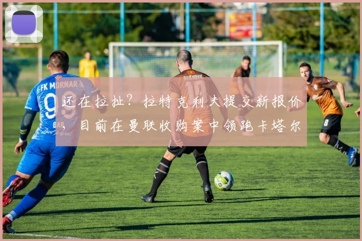 还在拉扯？拉特克利夫提交新报价，目前在曼联收购案中领跑卡塔尔