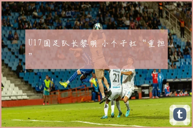 U17国足队长黎明 小个子扛“重担”