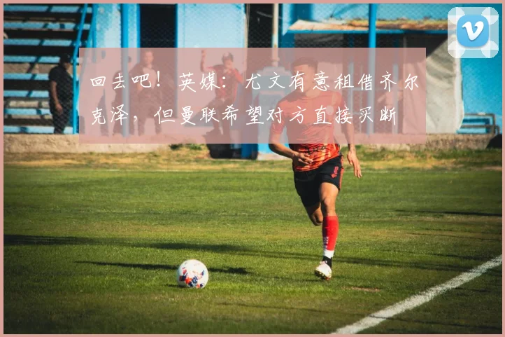回去吧！英媒：尤文有意租借齐尔克泽，但曼联希望对方直接买断