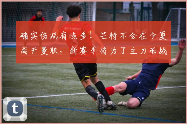 确实伤病有点多！芒特不会在今夏离开曼联，新赛季将为了主力而战