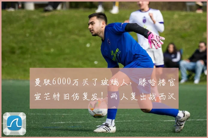 曼联6000万买了玻璃人，滕哈格官宣芒特旧伤复发！两人复出战西汉姆