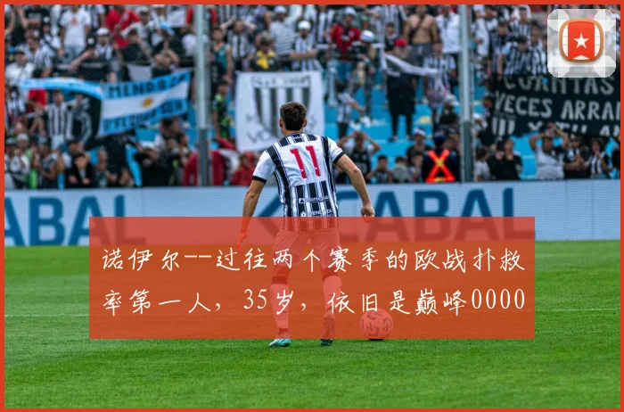 诺伊尔--过往两个赛季的欧战扑救率第一人，35岁，依旧是巅峰0000644