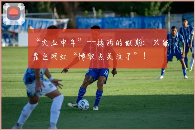 “失业中年”--梅西的假期：只能靠当网红“博取点关注了”！