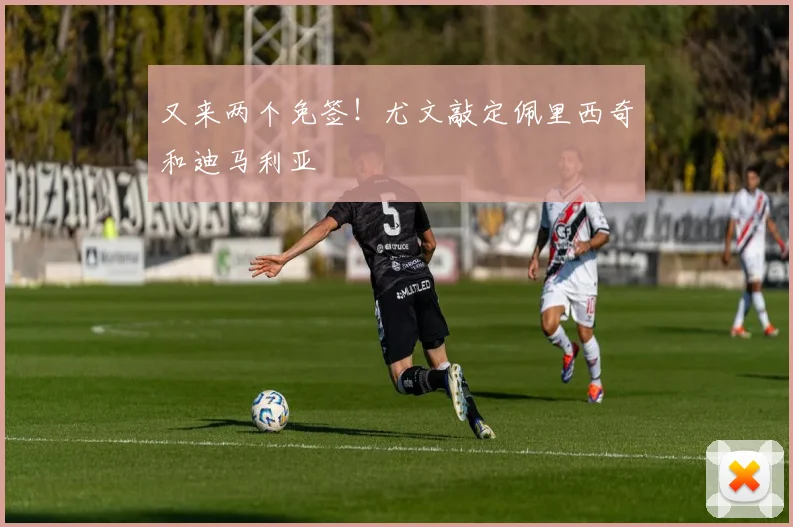 又来两个免签！尤文敲定佩里西奇和迪马利亚