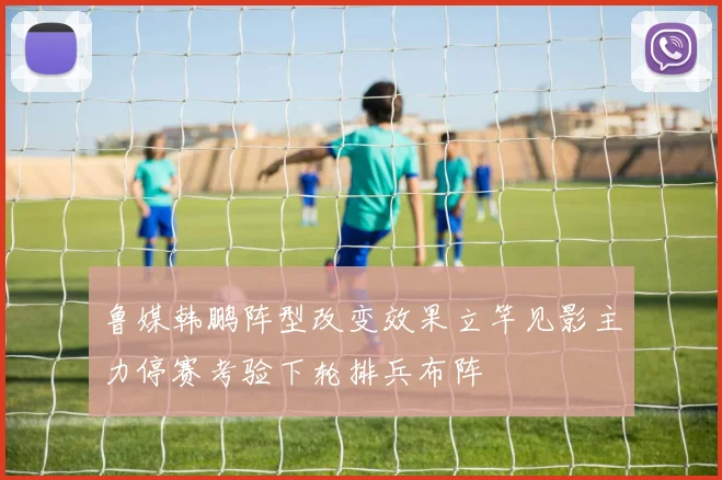鲁媒韩鹏阵型改变效果立竿见影主力停赛考验下轮排兵布阵
