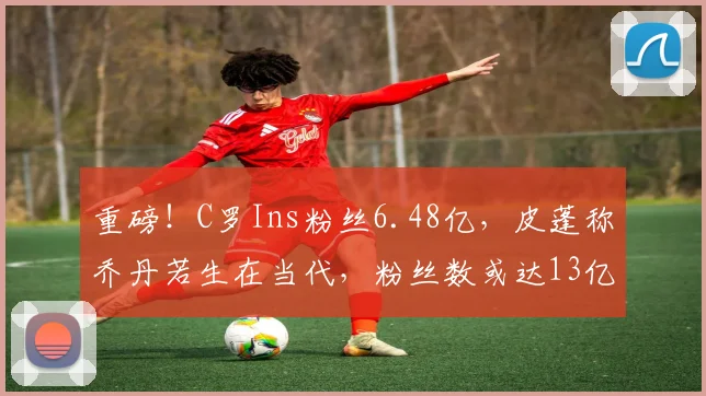 重磅！C罗Ins粉丝6.48亿，皮蓬称乔丹若生在当代，粉丝数或达13亿