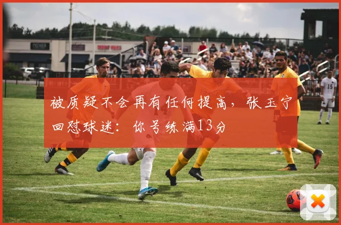 被质疑不会再有任何提高，张玉宁回怼球迷：你号练满13分