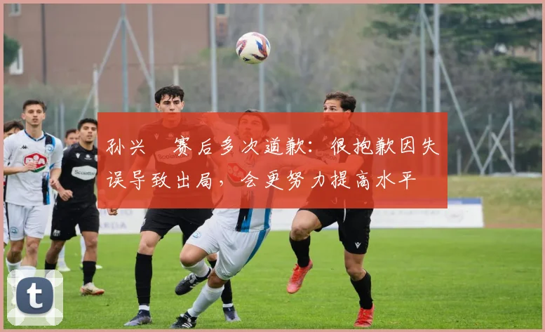 孙兴慜赛后多次道歉：很抱歉因失误导致出局，会更努力提高水平