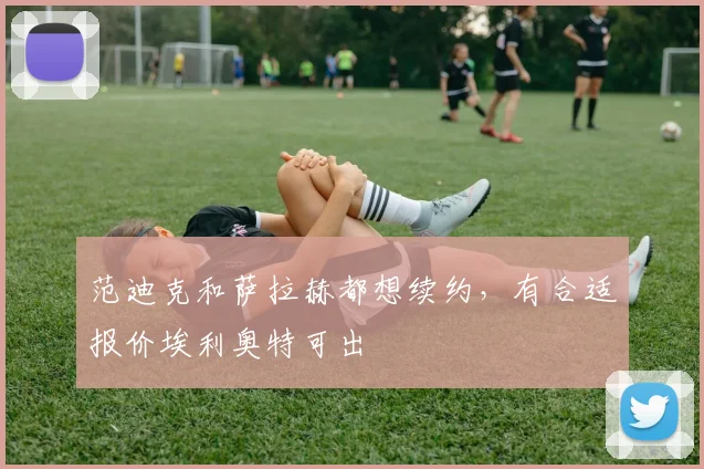 范迪克和萨拉赫都想续约，有合适报价埃利奥特可出