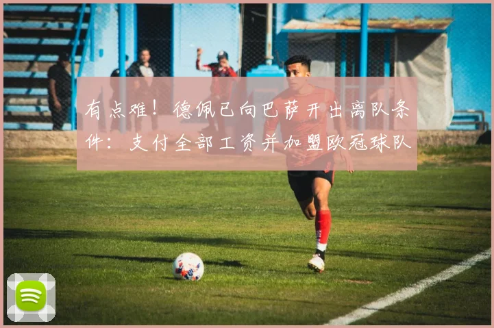 有点难！德佩已向巴萨开出离队条件：支付全部工资并加盟欧冠球队