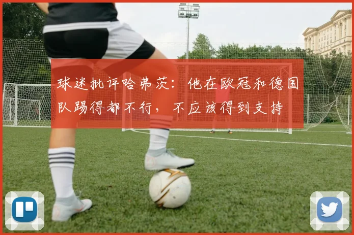 球迷批评哈弗茨：他在欧冠和德国队踢得都不行，不应该得到支持
