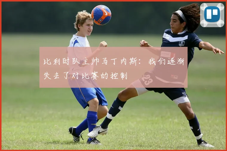 比利时队主帅马丁内斯：我们逐渐失去了对比赛的控制