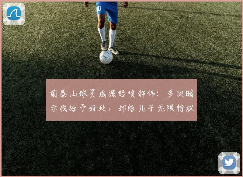 前泰山球员成源怒喷郝伟：多次暗示我给予好处，却给儿子无限特权