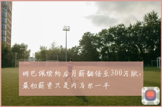 姆巴佩续约后月薪翻倍至300万欧，最初薪资只是内马尔一半