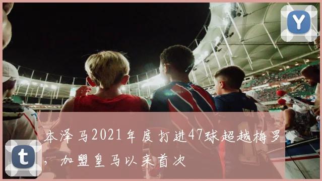 本泽马2021年度打进47球超越梅罗，加盟皇马以来首次