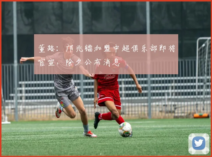 董路：邝兆镭加盟中超俱乐部即将官宣，除夕公布消息