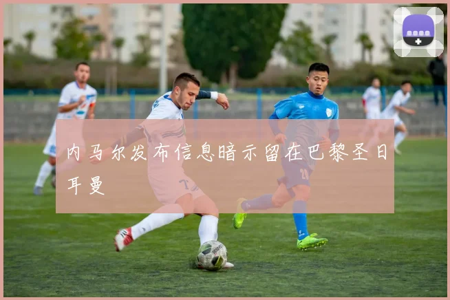 内马尔发布信息暗示留在巴黎圣日耳曼