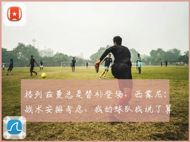 格列兹曼总是替补登场，西蒙尼：战术安排考虑，我的球队我说了算