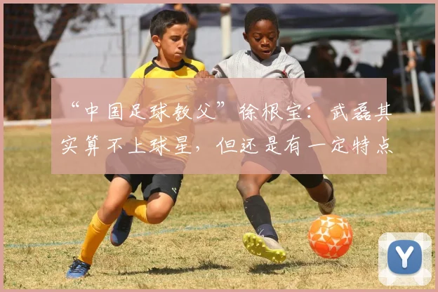 “中国足球教父”徐根宝：武磊其实算不上球星，但还是有一定特点