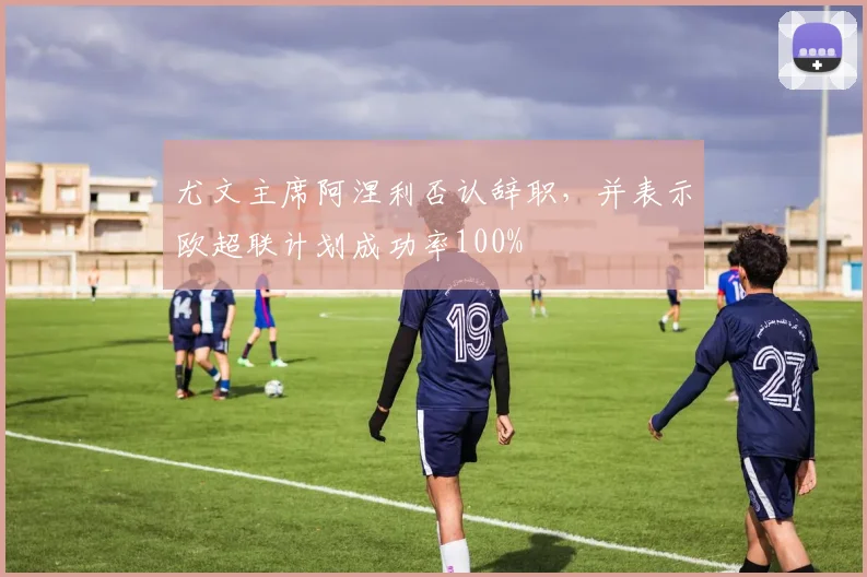 尤文主席阿涅利否认辞职，并表示欧超联计划成功率100%