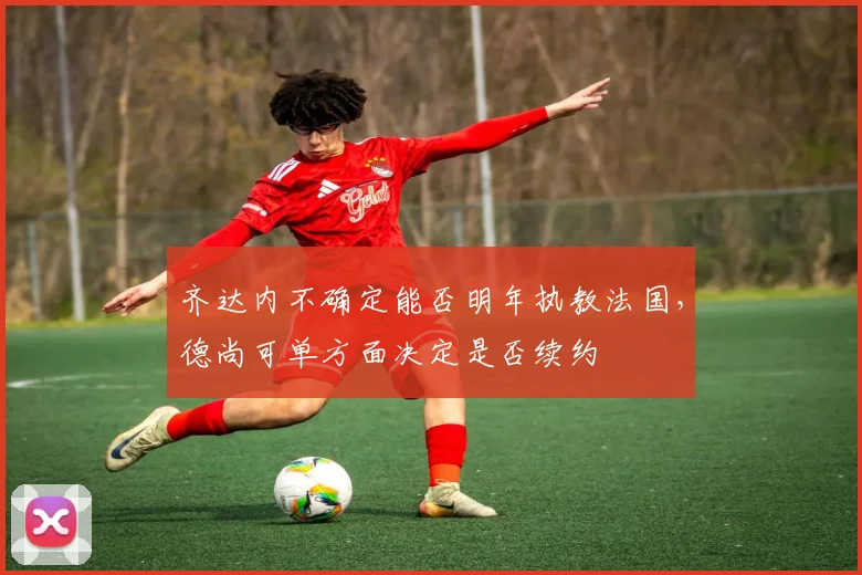 齐达内不确定能否明年执教法国，德尚可单方面决定是否续约