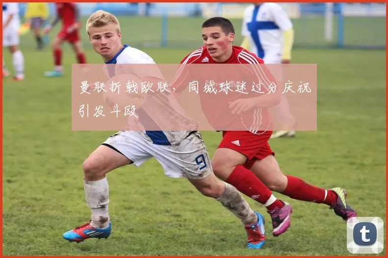 曼联折戟欧联，同城球迷过分庆祝引发斗殴