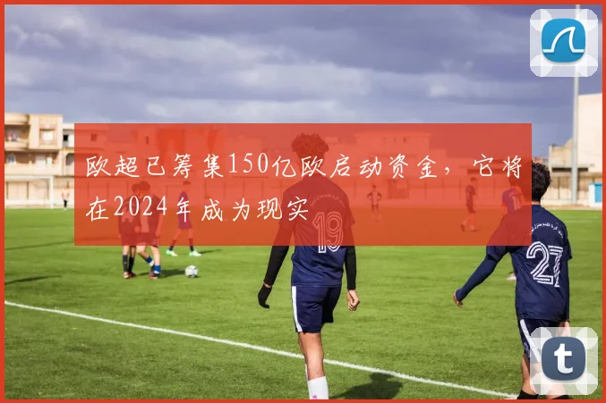 欧超已筹集150亿欧启动资金，它将在2024年成为现实