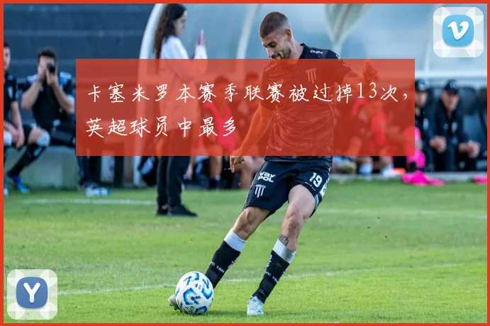 卡塞米罗本赛季联赛被过掉13次，英超球员中最多